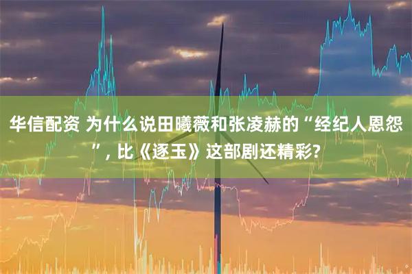 华信配资 为什么说田曦薇和张凌赫的“经纪人恩怨”, 比《逐玉》这部剧还精彩?