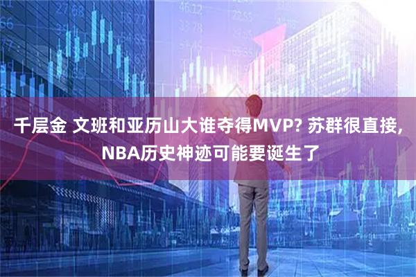 千层金 文班和亚历山大谁夺得MVP? 苏群很直接, NBA历史神迹可能要诞生了