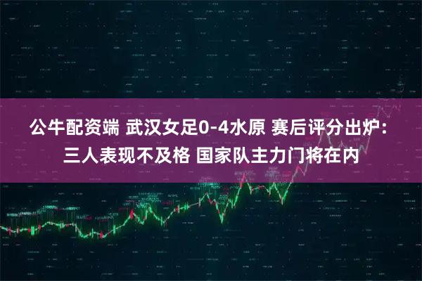 公牛配资端 武汉女足0-4水原 赛后评分出炉: 三人表现不及格 国家队主力门将在内