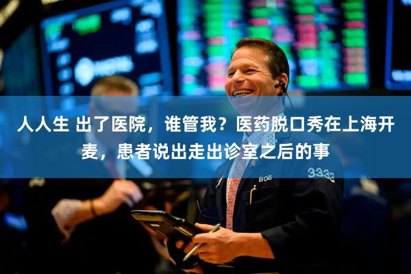 人人生 出了医院，谁管我？医药脱口秀在上海开麦，患者说出走出诊室之后的事
