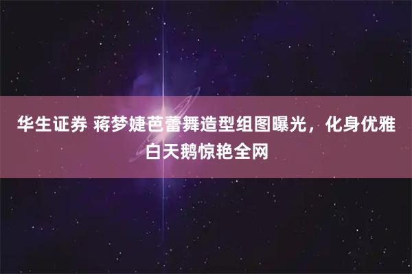 华生证券 蒋梦婕芭蕾舞造型组图曝光，化身优雅白天鹅惊艳全网