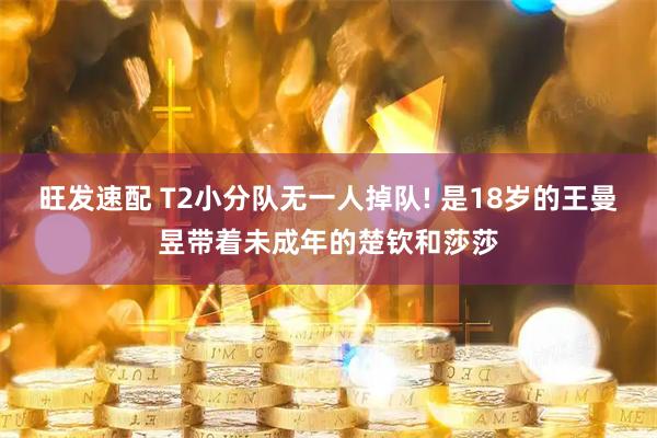 旺发速配 T2小分队无一人掉队! 是18岁的王曼昱带着未成年的楚钦和莎莎