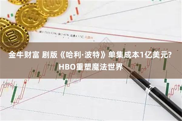 金牛财富 剧版《哈利·波特》单集成本1亿美元? HBO重塑魔法世界