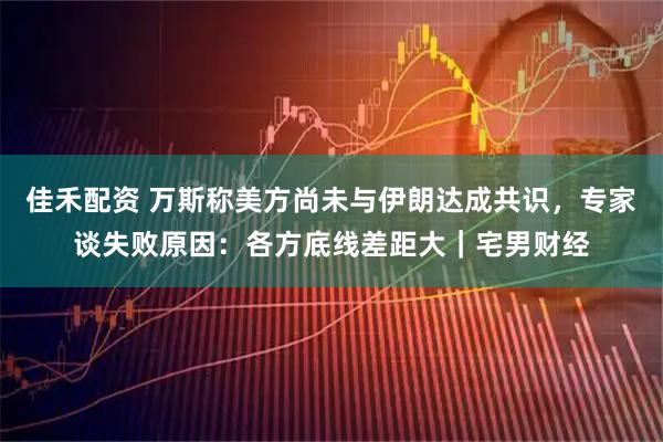佳禾配资 万斯称美方尚未与伊朗达成共识，专家谈失败原因：各方底线差距大｜宅男财经