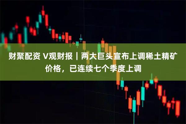 财聚配资 V观财报｜两大巨头宣布上调稀土精矿价格，已连续七个季度上调