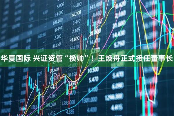 华夏国际 兴证资管“换帅”！王焕舟正式接任董事长