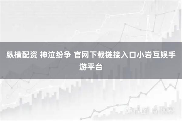 纵横配资 神泣纷争 官网下载链接入口小岩互娱手游平台